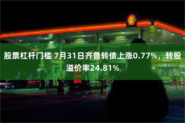 股票杠杆门槛 7月31日齐鲁转债上涨0.77%，转股溢价率24.81%