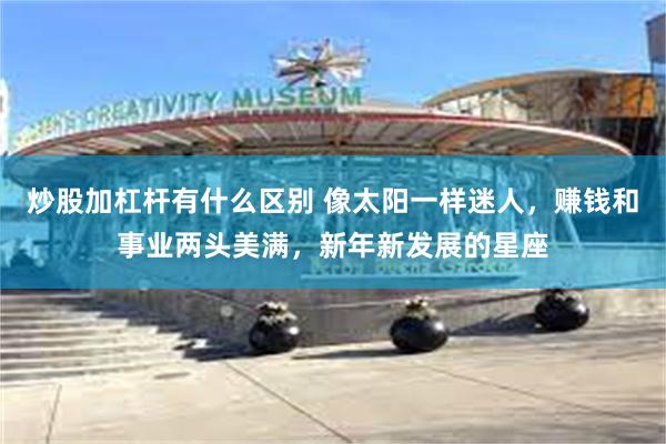 炒股加杠杆有什么区别 像太阳一样迷人，赚钱和事业两头美满，新年新发展的星座