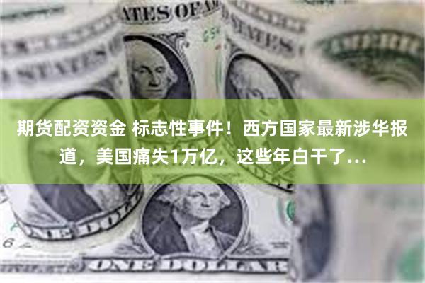 期货配资资金 标志性事件！西方国家最新涉华报道，美国痛失1万亿，这些年白干了…