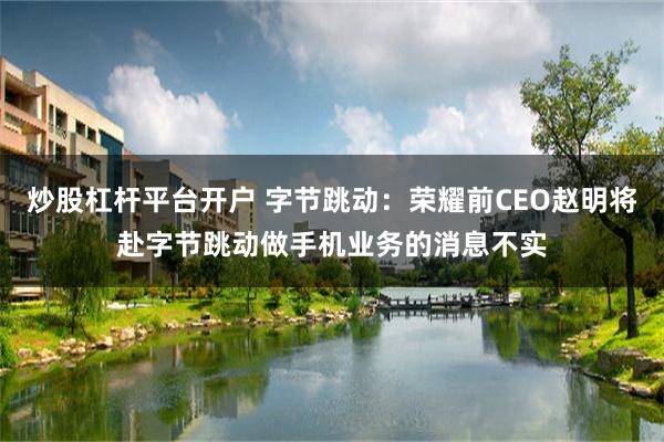炒股杠杆平台开户 字节跳动：荣耀前CEO赵明将赴字节跳动做手机业务的消息不实