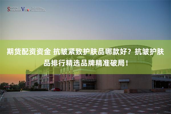 期货配资资金 抗皱紧致护肤品哪款好？抗皱护肤品排行精选品牌精准破局！