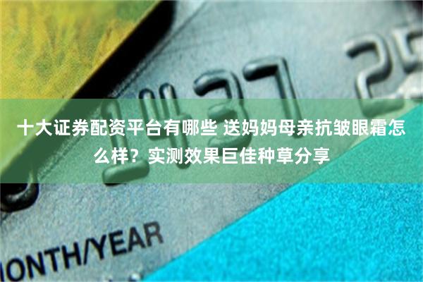 十大证券配资平台有哪些 送妈妈母亲抗皱眼霜怎么样？实测效果巨佳种草分享