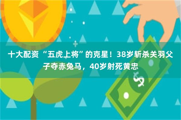 十大配资 “五虎上将”的克星！38岁斩杀关羽父子夺赤兔马，40岁射死黄忠