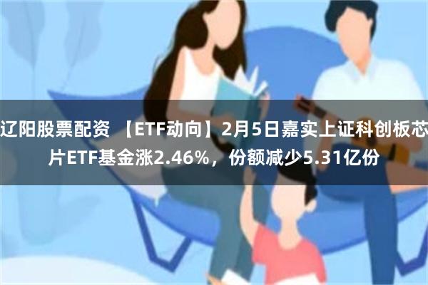 辽阳股票配资 【ETF动向】2月5日嘉实上证科创板芯片ETF基金涨2.46%，份额减少5.31亿份