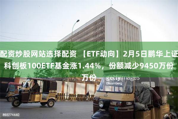 配资炒股网站选择配资 【ETF动向】2月5日鹏华上证科创板100ETF基金涨1.44%，份额减少9450万份