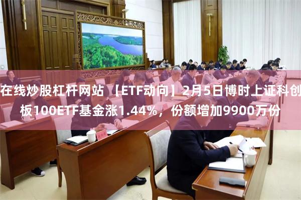 在线炒股杠杆网站 【ETF动向】2月5日博时上证科创板100ETF基金涨1.44%，份额增加9900万份
