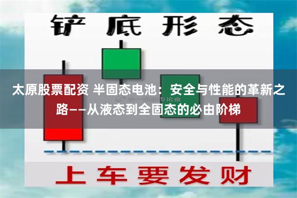 太原股票配资 半固态电池：安全与性能的革新之路——从液态到全固态的必由阶梯