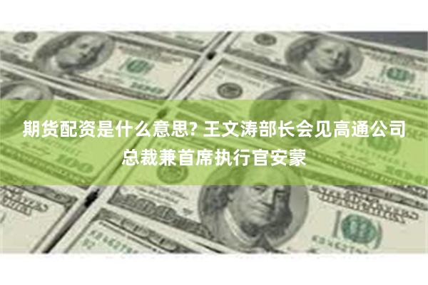 期货配资是什么意思? 王文涛部长会见高通公司总裁兼首席执行官安蒙