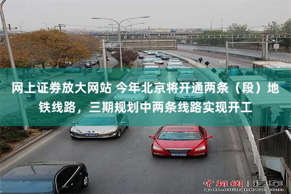 网上证劵放大网站 今年北京将开通两条（段）地铁线路，三期规划中两条线路实现开工