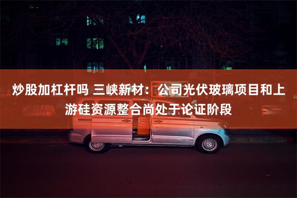 炒股加杠杆吗 三峡新材：公司光伏玻璃项目和上游硅资源整合尚处于论证阶段