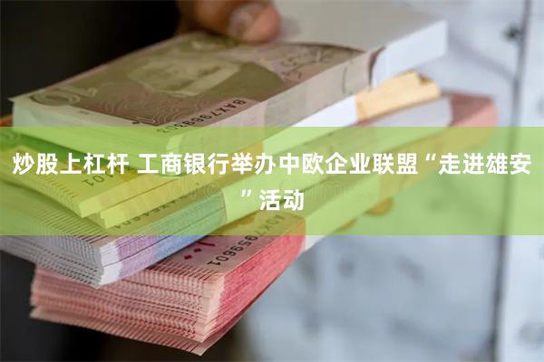炒股上杠杆 工商银行举办中欧企业联盟“走进雄安”活动