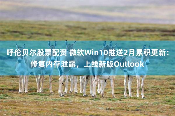 呼伦贝尔股票配资 微软Win10推送2月累积更新：修复内存泄露，上线新版Outlook