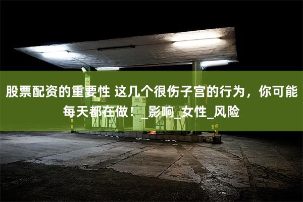 股票配资的重要性 这几个很伤子宫的行为，你可能每天都在做！_影响_女性_风险
