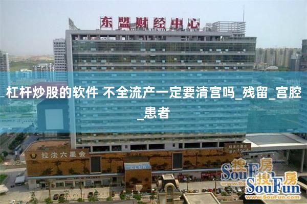 杠杆炒股的软件 不全流产一定要清宫吗_残留_宫腔_患者