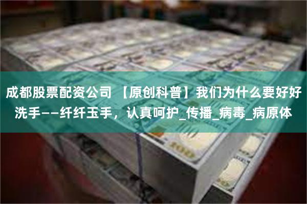 成都股票配资公司 【原创科普】我们为什么要好好洗手——纤纤玉手，认真呵护_传播_病毒_病原体
