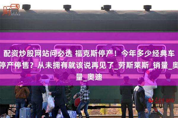 配资炒股网站问必选 福克斯停产！今年多少经典车型停产停售？从未拥有就该说再见了_劳斯莱斯_销量_奥迪