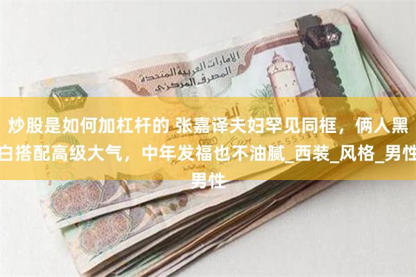 炒股是如何加杠杆的 张嘉译夫妇罕见同框，俩人黑白搭配高级大气，中年发福也不油腻_西装_风格_男性