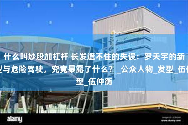 什么叫炒股加杠杆 长发遮不住的失误：罗天宇的新造型与危险驾驶，究竟暴露了什么？_公众人物_发型_伍仲衡
