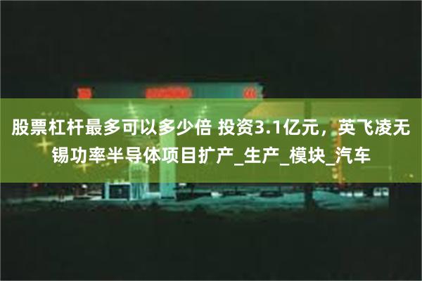 股票杠杆最多可以多少倍 投资3.1亿元，英飞凌无锡功率半导体项目扩产_生产_模块_汽车