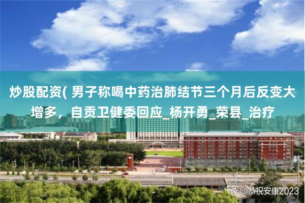 炒股配资( 男子称喝中药治肺结节三个月后反变大增多，自贡卫健委回应_杨开勇_荣县_治疗