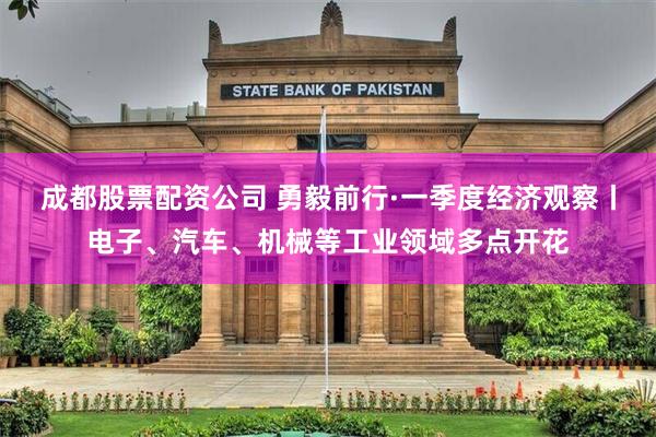 成都股票配资公司 勇毅前行·一季度经济观察丨电子、汽车、机械等工业领域多点开花