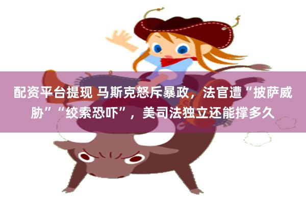 配资平台提现 马斯克怒斥暴政，法官遭“披萨威胁”“绞索恐吓”，美司法独立还能撑多久
