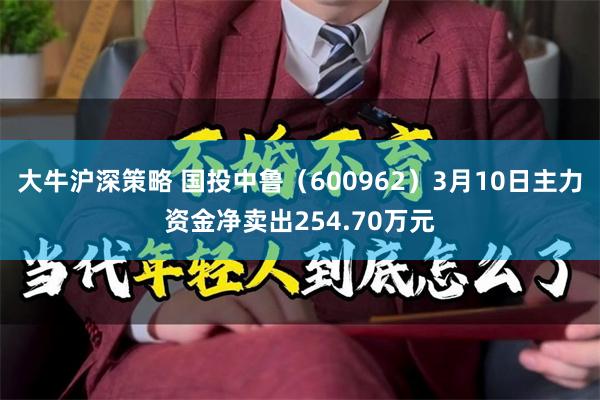 大牛沪深策略 国投中鲁（600962）3月10日主力资金净卖出254.70万元