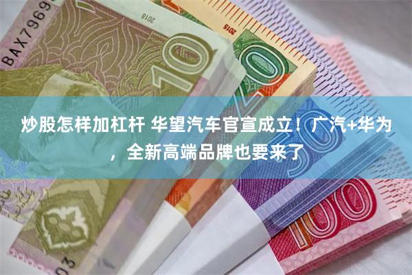 炒股怎样加杠杆 华望汽车官宣成立！广汽+华为，全新高端品牌也要来了