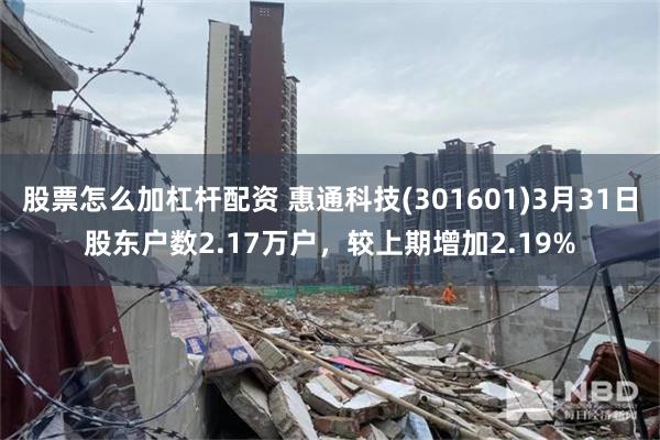 股票怎么加杠杆配资 惠通科技(301601)3月31日股东户数2.17万户，较上期增加2.19%