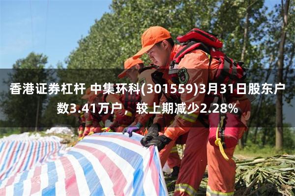 香港证券杠杆 中集环科(301559)3月31日股东户数3.41万户，较上期减少2.28%