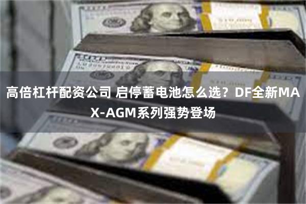 高倍杠杆配资公司 启停蓄电池怎么选？DF全新MAX-AGM系列强势登场