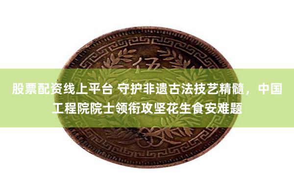 股票配资线上平台 守护非遗古法技艺精髓，中国工程院院士领衔攻坚花生食安难题