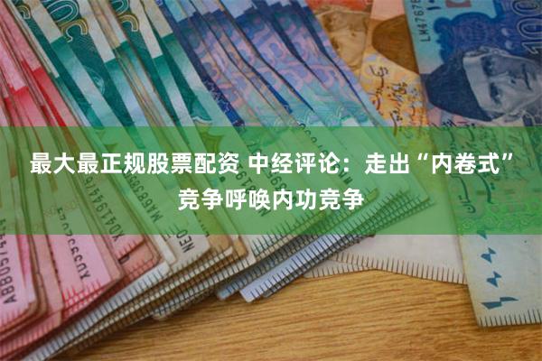 最大最正规股票配资 中经评论：走出“内卷式”竞争呼唤内功竞争