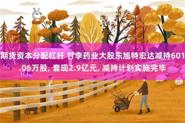 期货资本分配杠杆 甘李药业大股东旭特宏达减持601.06万股, 套现2.9亿元, 减持计划实施完毕
