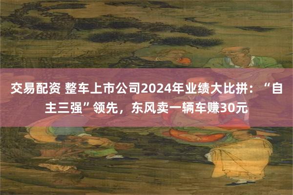 交易配资 整车上市公司2024年业绩大比拼：“自主三强”领先，东风卖一辆车赚30元