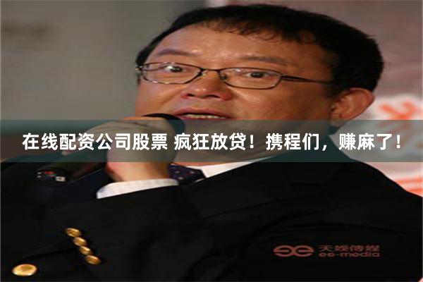 在线配资公司股票 疯狂放贷！携程们，赚麻了！