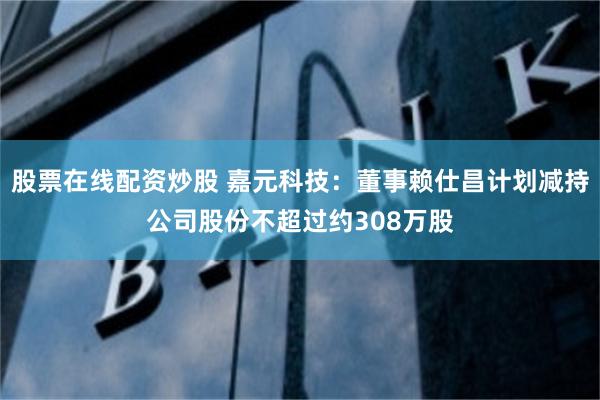 股票在线配资炒股 嘉元科技：董事赖仕昌计划减持公司股份不超过约308万股