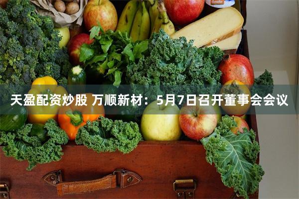 天盈配资炒股 万顺新材：5月7日召开董事会会议