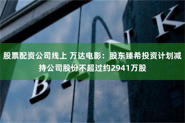 股票配资公司线上 万达电影：股东臻希投资计划减持公司股份不超过约2941万股