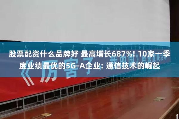 股票配资什么品牌好 最高增长687%! 10家一季度业绩最优的5G-A企业: 通信技术的崛起