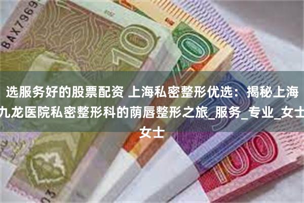 选服务好的股票配资 上海私密整形优选：揭秘上海九龙医院私密整形科的荫唇整形之旅_服务_专业_女士