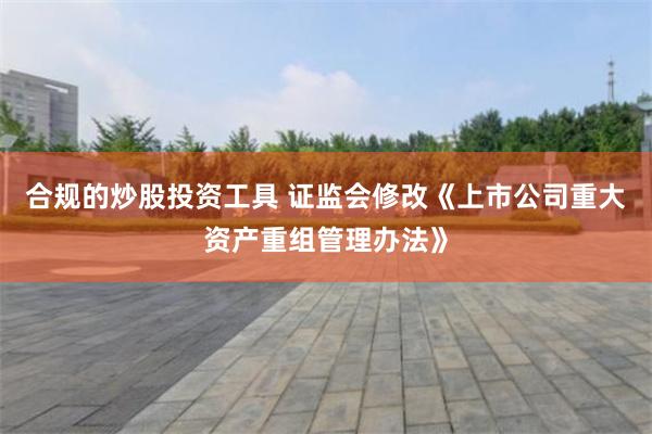 合规的炒股投资工具 证监会修改《上市公司重大资产重组管理办法》