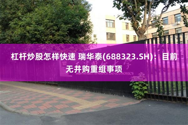 杠杆炒股怎样快速 瑞华泰(688323.SH)：目前无并购重组事项