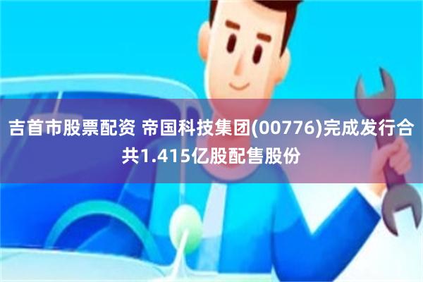 吉首市股票配资 帝国科技集团(00776)完成发行合共1.415亿股配售股份