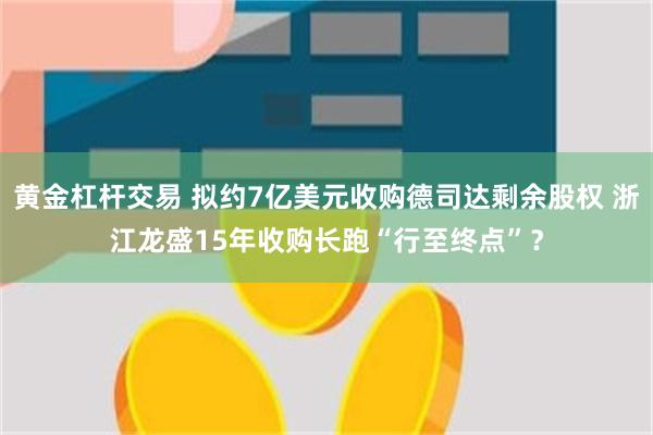 黄金杠杆交易 拟约7亿美元收购德司达剩余股权 浙江龙盛15年收购长跑“行至终点”？