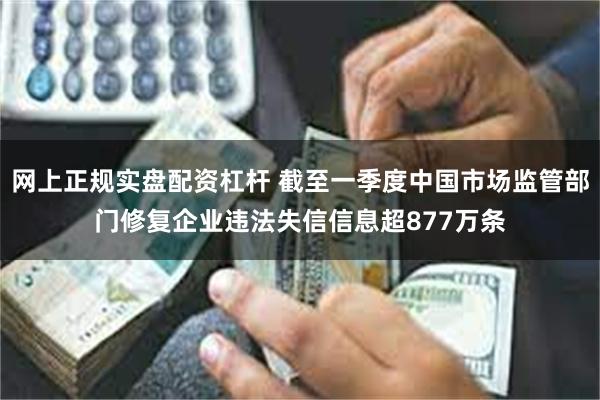 网上正规实盘配资杠杆 截至一季度中国市场监管部门修复企业违法失信信息超877万条