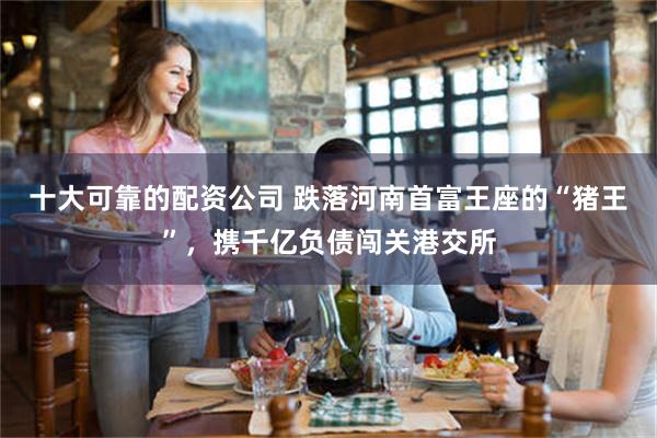 十大可靠的配资公司 跌落河南首富王座的“猪王”，携千亿负债闯关港交所
