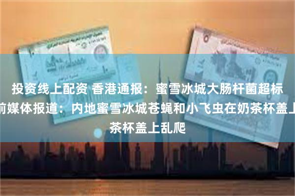 投资线上配资 香港通报：蜜雪冰城大肠杆菌超标！此前媒体报道：内地蜜雪冰城苍蝇和小飞虫在奶茶杯盖上乱爬