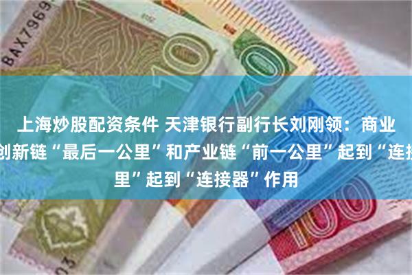 上海炒股配资条件 天津银行副行长刘刚领：商业银行需在创新链“最后一公里”和产业链“前一公里”起到“连接器”作用