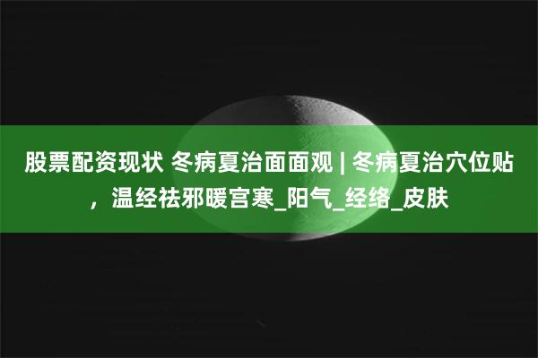 股票配资现状 冬病夏治面面观 | 冬病夏治穴位贴，温经祛邪暖宫寒_阳气_经络_皮肤